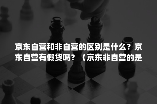 京东自营和非自营的区别是什么？京东自营有假货吗？（京东非自营的是真的吗）