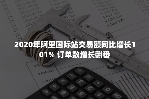 2020年阿里国际站交易额同比增长101% 订单数增长翻番