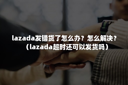 lazada发错货了怎么办?怎么解决?(lazada超时还可以发货吗) lazada发错货了怎么办?怎么解决?(lazada超时还可以发货吗)