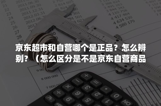 京东超市和自营哪个是正品？怎么辨别？（怎么区分是不是京东自营商品）