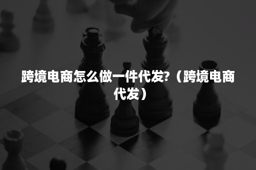 跨境电商怎么做一件代发?（跨境电商 代发）