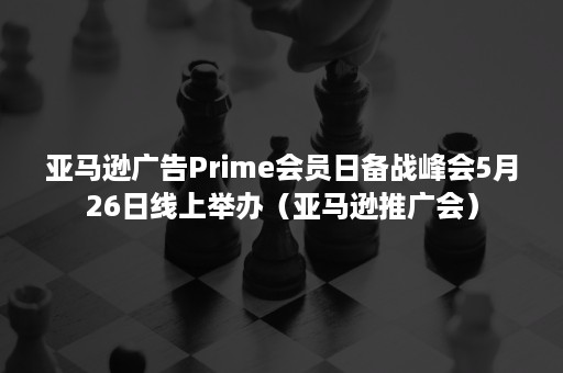 亚马逊广告Prime会员日备战峰会5月26日线上举办（亚马逊推广会）