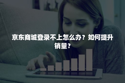 京东商城登录不上怎么办？如何提升销量？