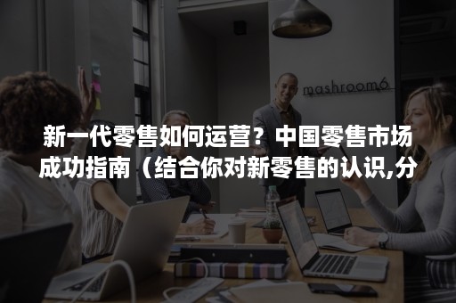 新一代零售如何运营？中国零售市场成功指南（结合你对新零售的认识,分析中国新零售的发展趋势）