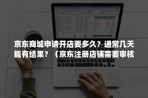 京东商城申请开店要多久？通常几天能有结果？（京东注册店铺需要审核多长时间）