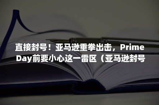 直接封号！亚马逊重拳出击，Prime Day前要小心这一雷区（亚马逊封号风暴）