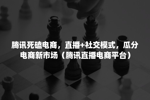 腾讯死磕电商，直播+社交模式，瓜分电商新市场（腾讯直播电商平台）