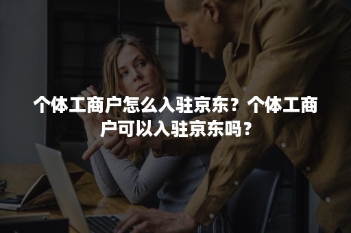 个体工商户怎么入驻京东？个体工商户可以入驻京东吗？