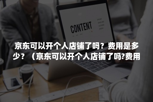 京东可以开个人店铺了吗？费用是多少？（京东可以开个人店铺了吗?费用是多少呢）