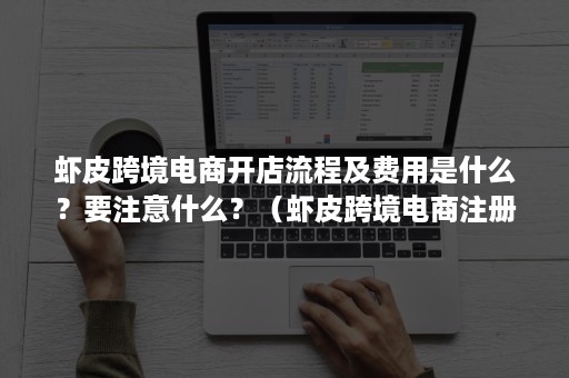虾皮跨境电商开店流程及费用是什么？要注意什么？（虾皮跨境电商注册店铺要多少钱）