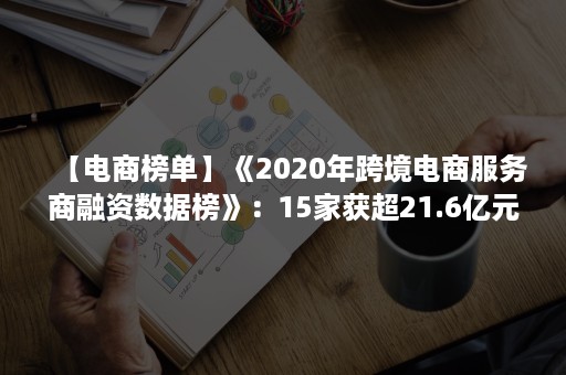 【电商榜单】《2020年跨境电商服务商融资数据榜》：15家获超21.6亿元（2020年度中国跨境电商“百强榜”）