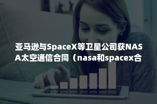 亚马逊与SpaceX等卫星公司获NASA太空通信合同（nasa和spacex合作）