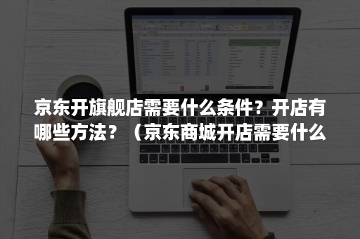 京东开旗舰店需要什么条件？开店有哪些方法？（京东商城开店需要什么条件）