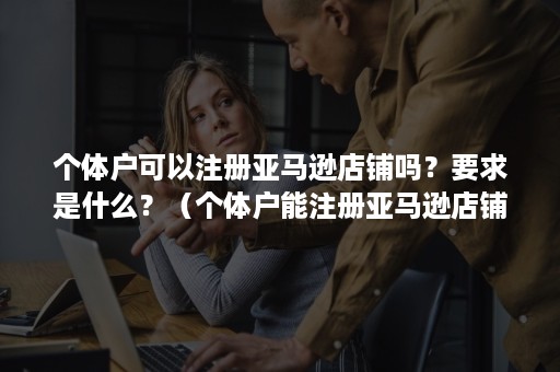 个体户可以注册亚马逊店铺吗？要求是什么？（个体户能注册亚马逊店铺吗）