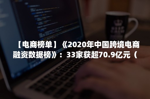 【电商榜单】《2020年中国跨境电商融资数据榜》：33家获超70.9亿元（2020跨境电商平台市场份额排名）