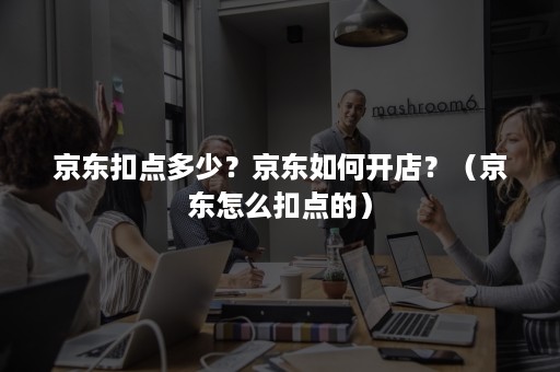 京东扣点多少？京东如何开店？（京东怎么扣点的）