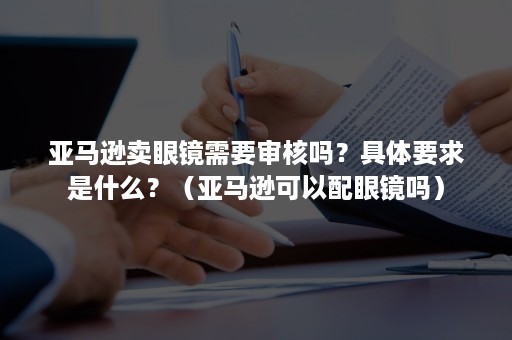 亚马逊卖眼镜需要审核吗？具体要求是什么？（亚马逊可以配眼镜吗）