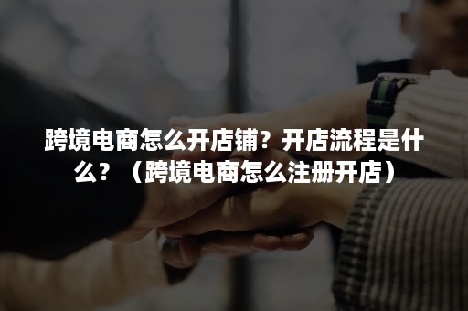 跨境电商怎么开店铺？开店流程是什么？（跨境电商怎么注册开店）