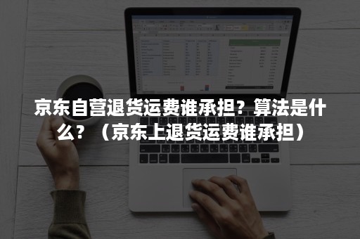 京东自营退货运费谁承担？算法是什么？（京东上退货运费谁承担）