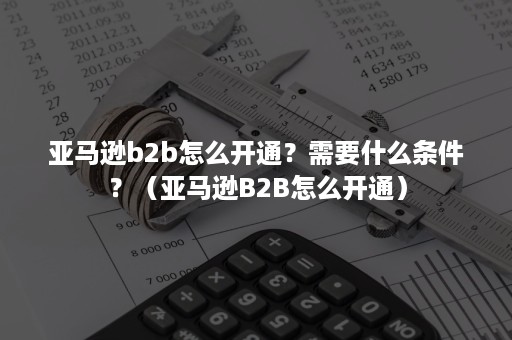 亚马逊b2b怎么开通？需要什么条件？（亚马逊B2B怎么开通）