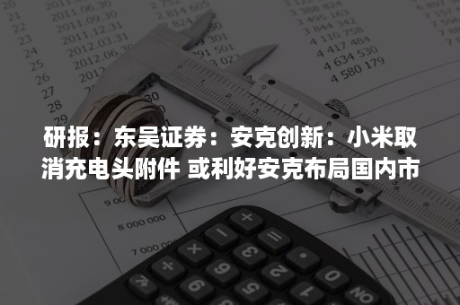 研报：东吴证券：安克创新：小米取消充电头附件 或利好安克布局国内市场