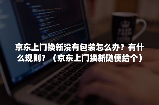 京东上门换新没有包装怎么办？有什么规则？（京东上门换新随便给个）