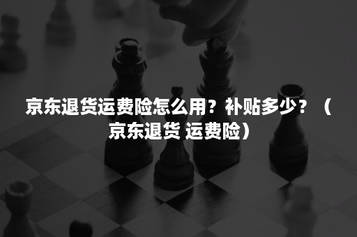 京东退货运费险怎么用？补贴多少？（京东退货 运费险）