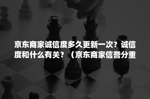 京东商家诚信度多久更新一次？诚信度和什么有关？（京东商家信誉分重要吗）