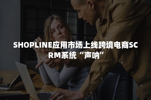 SHOPLINE应用市场上线跨境电商SCRM系统“声呐”