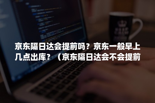 京东隔日达会提前吗？京东一般早上几点出库？（京东隔日达会不会提前到）