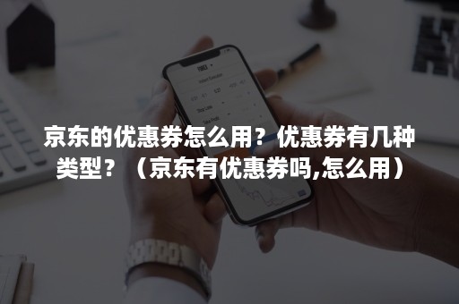 京东的优惠券怎么用？优惠券有几种类型？（京东有优惠券吗,怎么用）