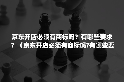 京东开店必须有商标吗？有哪些要求？（京东开店必须有商标吗?有哪些要求和要求）