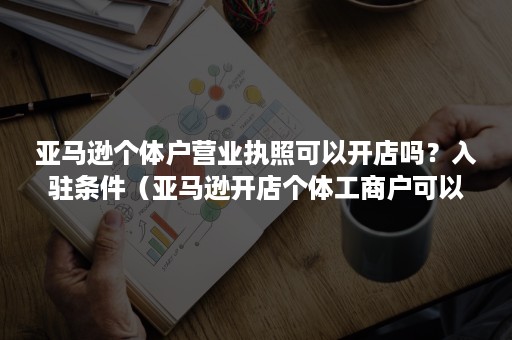 亚马逊个体户营业执照可以开店吗？入驻条件（亚马逊开店个体工商户可以吗）