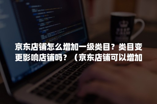 京东店铺怎么增加一级类目？类目变更影响店铺吗？（京东店铺可以增加不同的类目吗）