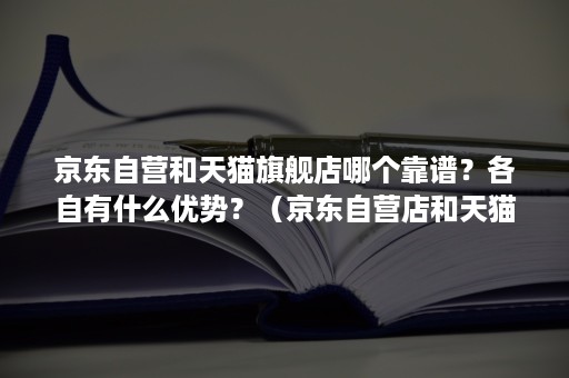 京东自营和天猫旗舰店哪个靠谱？各自有什么优势？（京东自营店和天猫旗舰店哪个可靠）