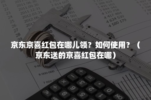 京东京喜红包在哪儿领？如何使用？（京东送的京喜红包在哪）