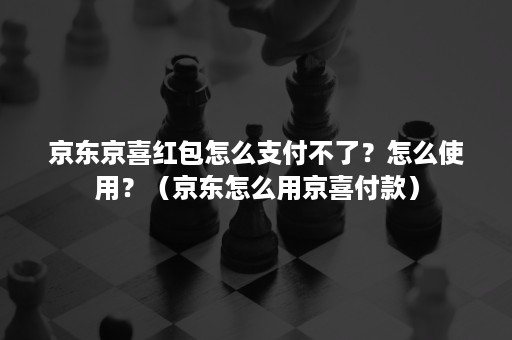 京东京喜红包怎么支付不了？怎么使用？（京东怎么用京喜付款）