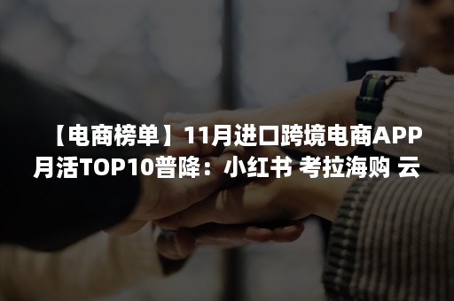 【电商榜单】11月进口跨境电商APP月活TOP10普降：小红书 考拉海购 云集VIP 洋码头 波罗蜜居前五（跨境电商app排行）