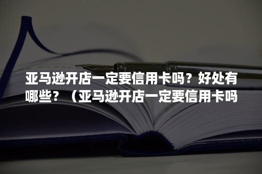 亚马逊开店一定要信用卡吗?好处有哪些?(亚马逊开店一定要信用卡吗?好处有哪些呢) 亚马逊开店一定要信用卡吗?好处有哪些?(亚马逊开店一定要信用卡吗?好处有哪些呢)