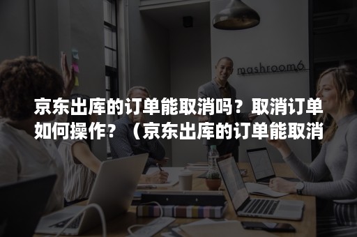 京东出库的订单能取消吗？取消订单如何操作？（京东出库的订单能取消吗?取消订单如何操作呢）