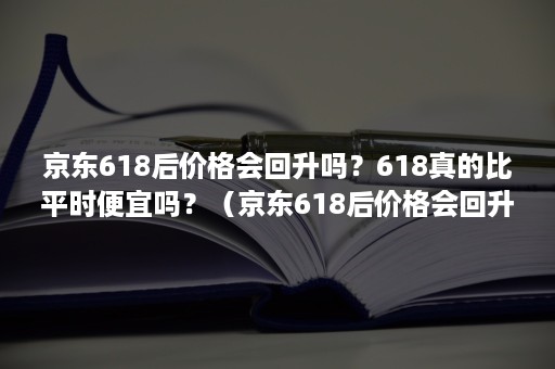 京东618后价格会回升吗？618真的比平时便宜吗？（京东618后价格会回升吗?618真的比平时便宜吗为啥）