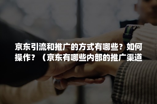 京东引流和推广的方式有哪些？如何操作？（京东有哪些内部的推广渠道）