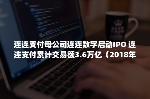 连连支付母公司连连数字启动IPO 连连支付累计交易额3.6万亿（2018年连连支付母公司连连数字完成近50亿元融资）