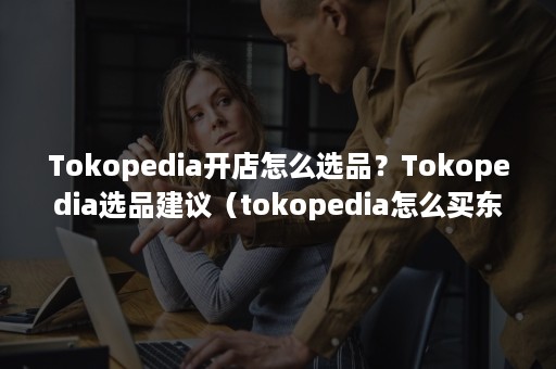 Tokopedia开店怎么选品？Tokopedia选品建议（tokopedia怎么买东西）