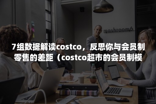 7组数据解读costco，反思你与会员制零售的差距（costco超市的会员制模式）