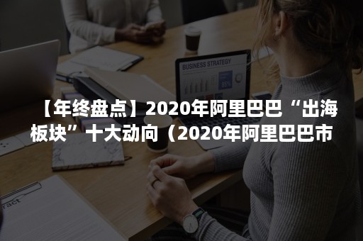 【年终盘点】2020年阿里巴巴“出海板块”十大动向（2020年阿里巴巴市场份额）