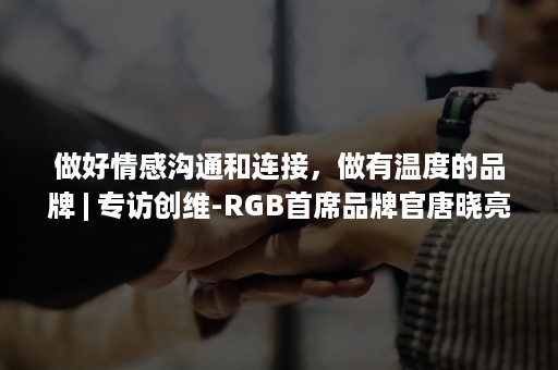 做好情感沟通和连接,做有温度的品牌 | 专访创维-RGB首席品牌官唐晓亮(情感连接的品牌思维) 做好情感沟通和连接,做有温度的品牌 | 专访创维-RGB首席品牌官唐晓亮(情感连接的品牌思维)