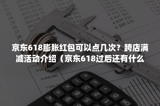 京东618膨胀红包可以点几次？跨店满减活动介绍（京东618过后还有什么大促活动?）