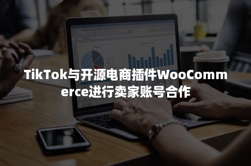 TikTok与开源电商插件WooCommerce进行卖家账号合作