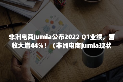 非洲电商Jumia公布2022 Q1业绩,营收大增44%!(非洲电商jumia现状) 非洲电商Jumia公布2022 Q1业绩,营收大增44%!(非洲电商jumia现状)